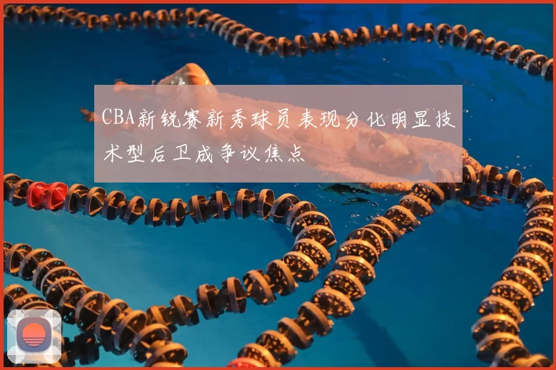 CBA新锐赛新秀球员表现分化明显技术型后卫成争议焦点