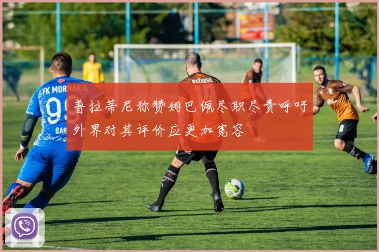 普拉蒂尼称赞姆巴佩尽职尽责呼吁外界对其评价应更加宽容