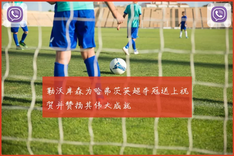 勒沃库森为哈弗茨英超夺冠送上祝贺并赞扬其伟大成就