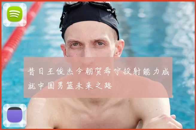昔日王俊杰今朝贺希宁投射能力成就中国男篮未来之路