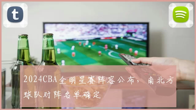 2024CBA全明星赛阵容公布，南北方球队对阵名单确定