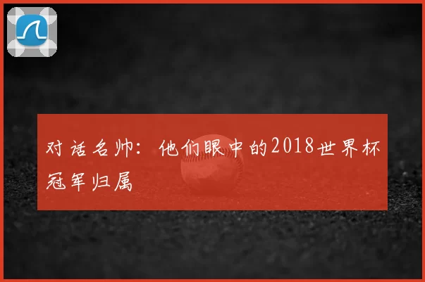对话名帅：他们眼中的2018世界杯冠军归属