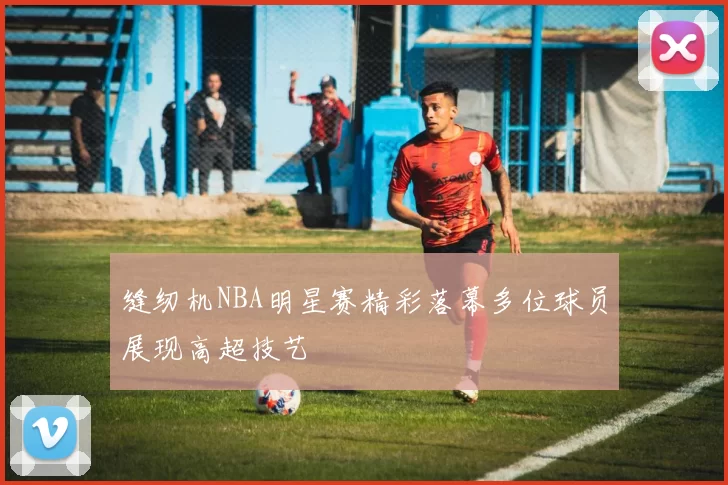 缝纫机NBA明星赛精彩落幕多位球员展现高超技艺