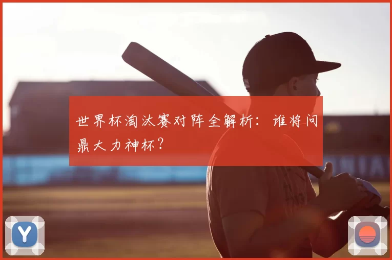 世界杯淘汰赛对阵全解析：谁将问鼎大力神杯？