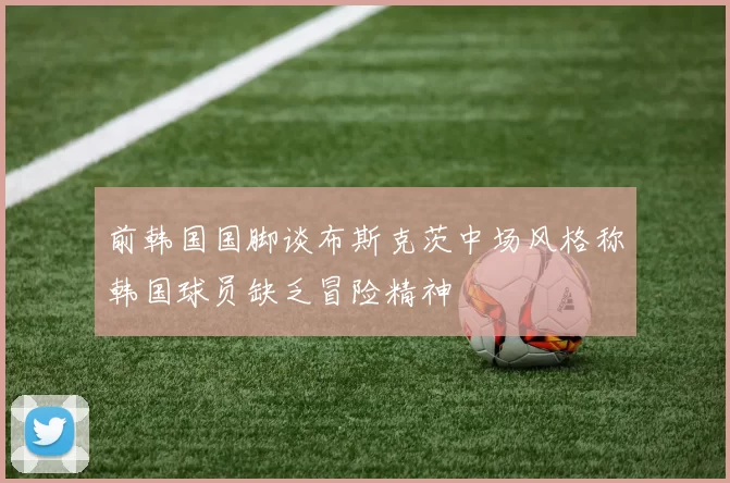 前韩国国脚谈布斯克茨中场风格称韩国球员缺乏冒险精神