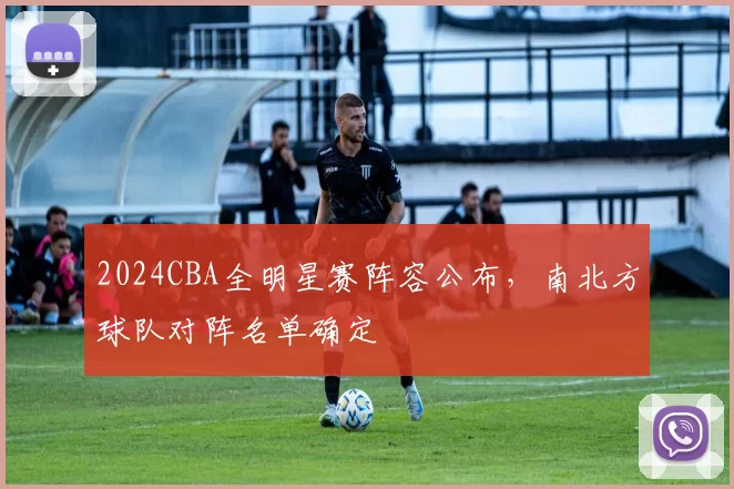 2024CBA全明星赛阵容公布，南北方球队对阵名单确定