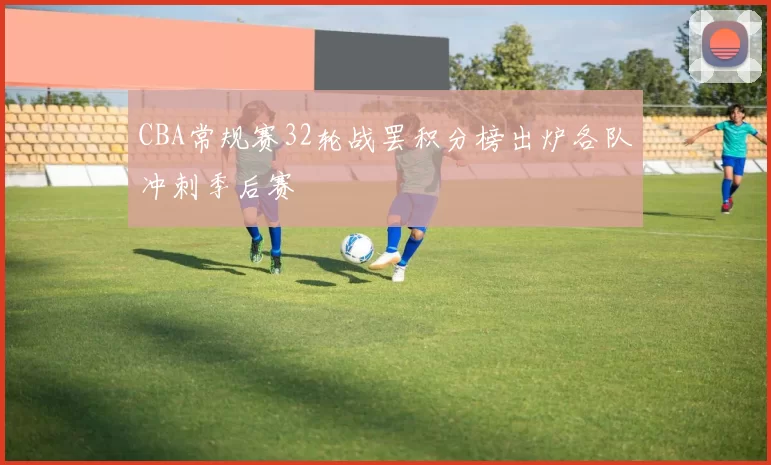 CBA常规赛32轮战罢积分榜出炉各队冲刺季后赛