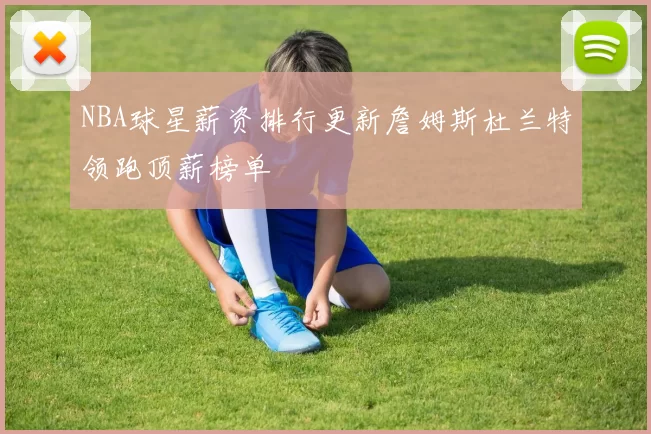 NBA球星薪资排行更新詹姆斯杜兰特领跑顶薪榜单