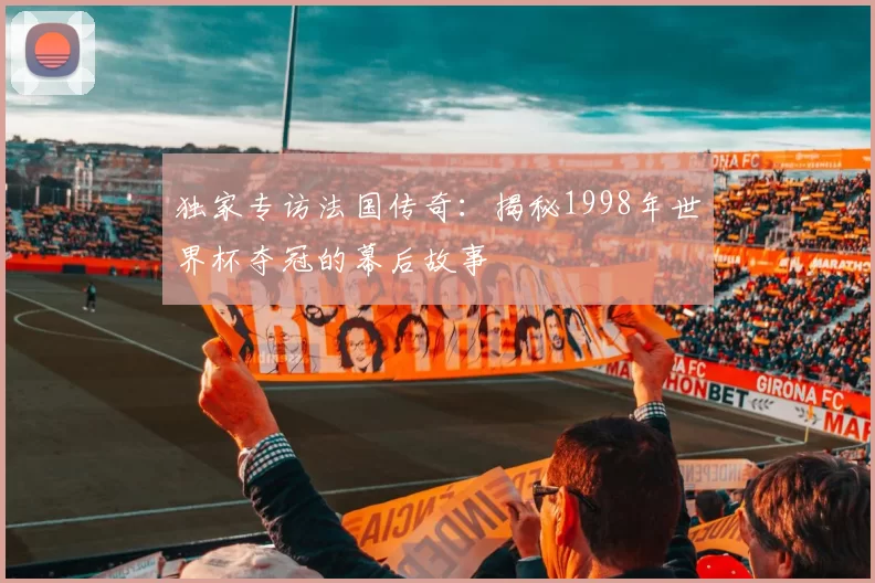 独家专访法国传奇：揭秘1998年世界杯夺冠的幕后故事