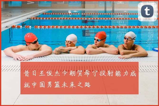 昔日王俊杰今朝贺希宁投射能力成就中国男篮未来之路