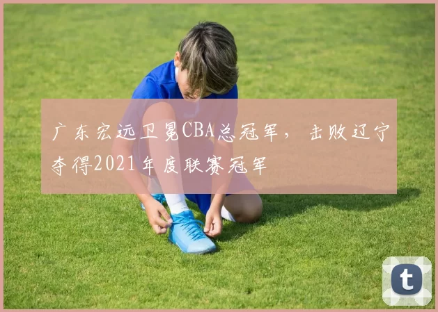 广东宏远卫冕CBA总冠军，击败辽宁夺得2021年度联赛冠军
