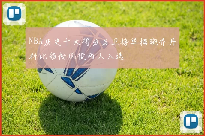 NBA历史十大得分后卫榜单揭晓乔丹科比领衔现役两人入选