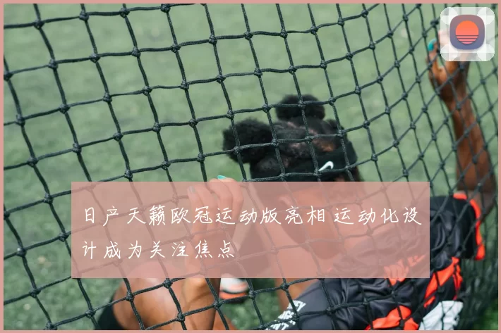 日产天籁欧冠运动版亮相 运动化设计成为关注焦点