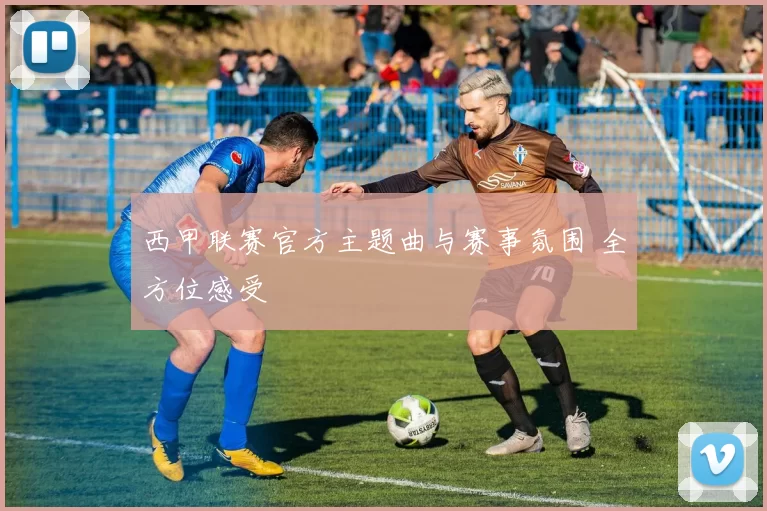 西甲联赛官方主题曲与赛事氛围 全方位感受