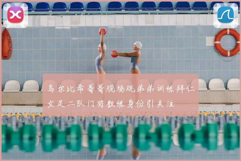 乌尔比希哥哥现场观弟弟训练拜仁女足二队门将教练身份引关注