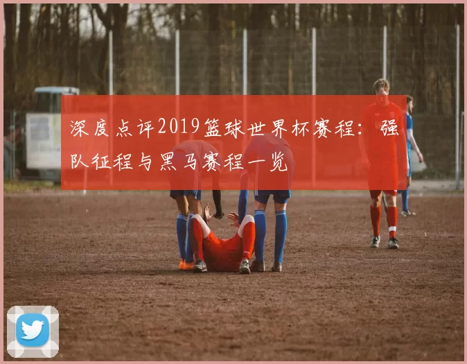 深度点评2019篮球世界杯赛程：强队征程与黑马赛程一览