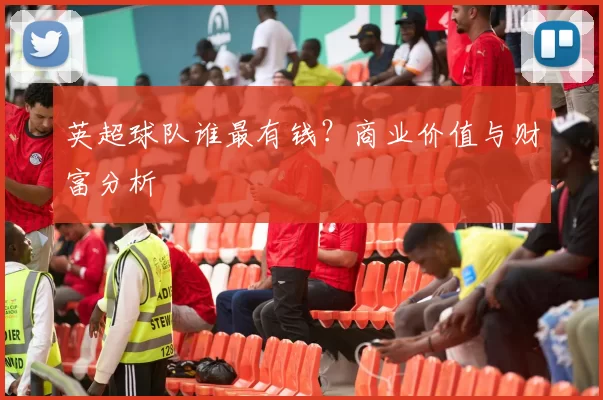 英超球队谁最有钱？商业价值与财富分析