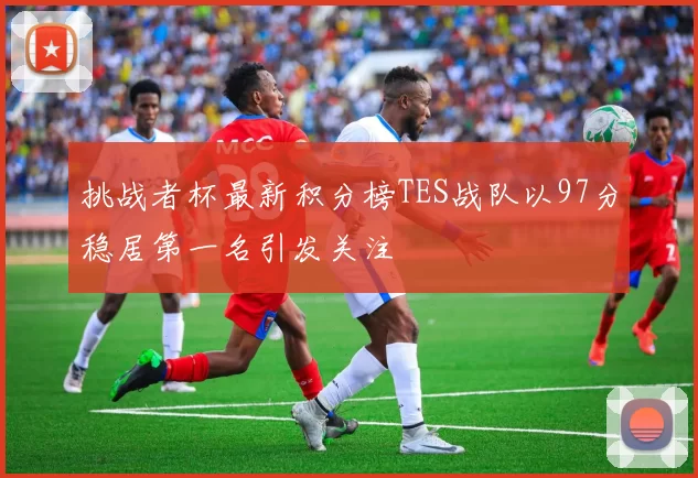 挑战者杯最新积分榜TES战队以97分稳居第一名引发关注