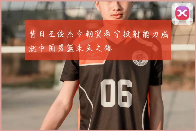昔日王俊杰今朝贺希宁投射能力成就中国男篮未来之路