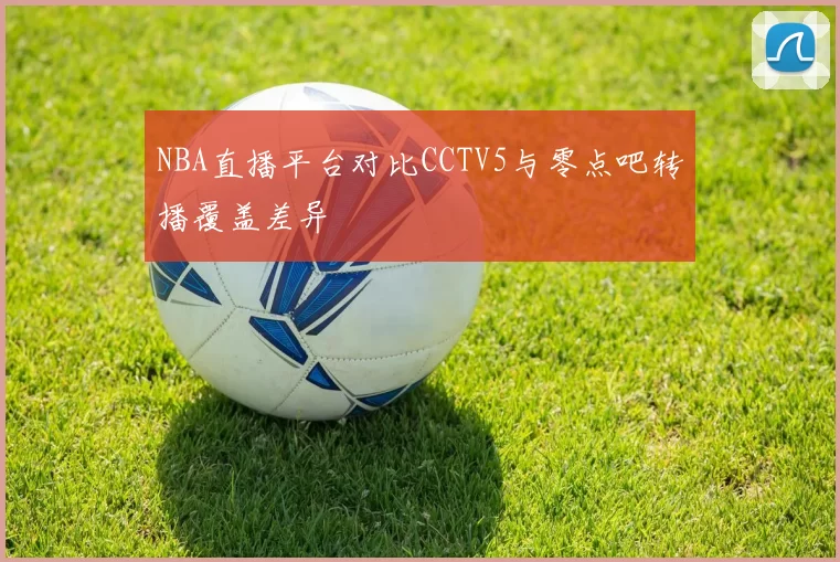 NBA直播平台对比CCTV5与零点吧转播覆盖差异