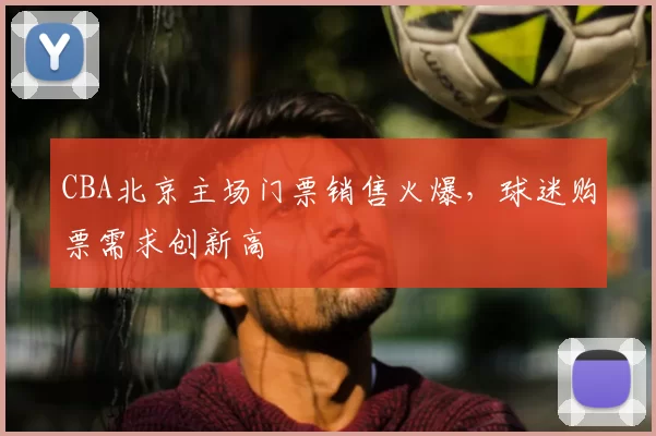 CBA北京主场门票销售火爆，球迷购票需求创新高