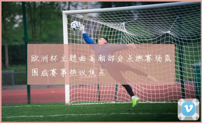 欧洲杯主题曲高潮部分点燃赛场氛围成赛事热议焦点