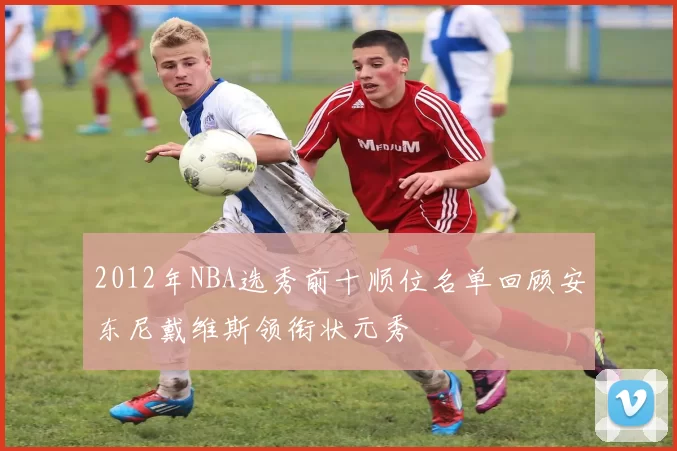 2012年NBA选秀前十顺位名单回顾安东尼戴维斯领衔状元秀