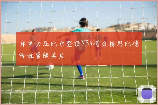 库里力压比尔登顶NBA得分榜恩比德哈杜紧随其后