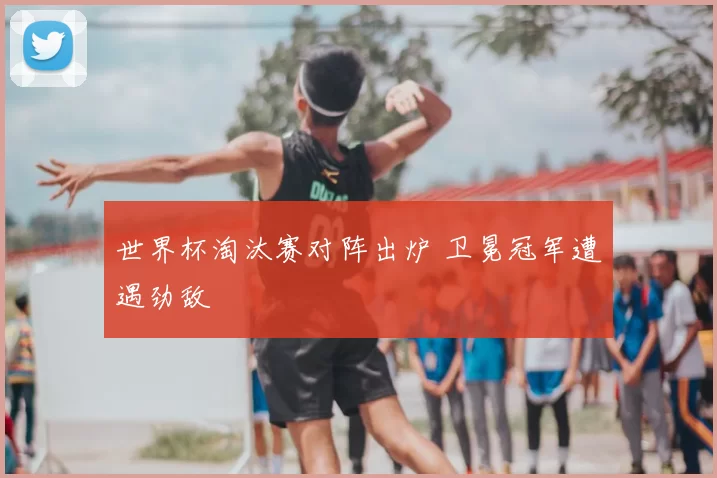 世界杯淘汰赛对阵出炉 卫冕冠军遭遇劲敌