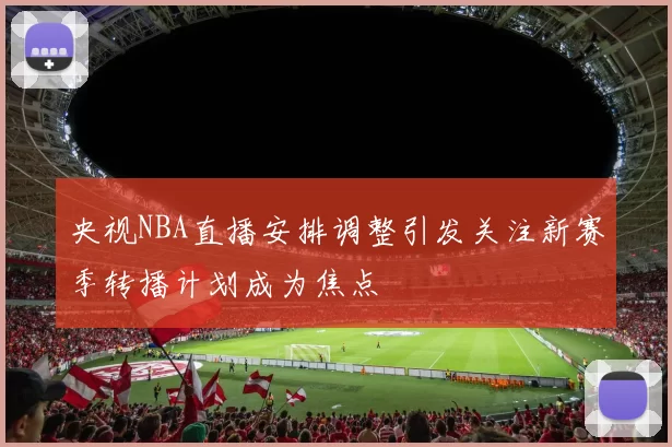 央视NBA直播安排调整引发关注新赛季转播计划成为焦点