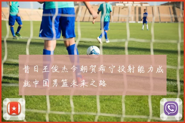 昔日王俊杰今朝贺希宁投射能力成就中国男篮未来之路