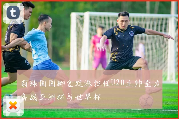 前韩国国脚金廷洙担任U20主帅全力备战亚洲杯与世界杯