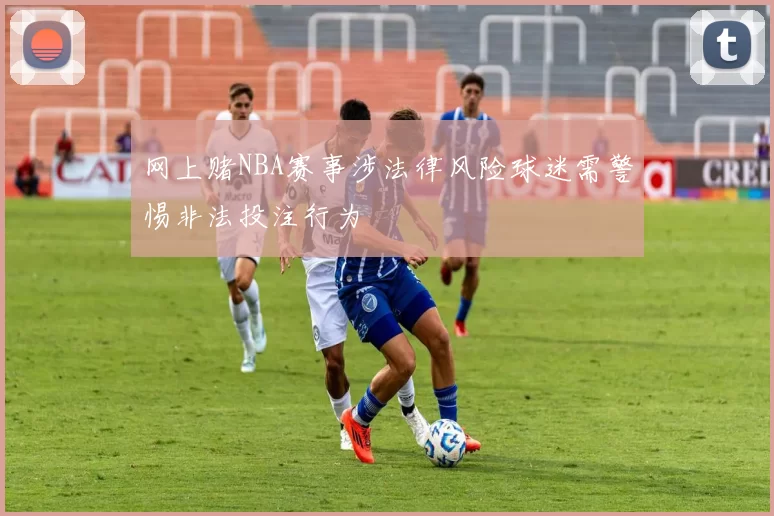 网上赌NBA赛事涉法律风险球迷需警惕非法投注行为