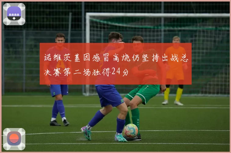 诺维茨基因感冒高烧仍坚持出战总决赛第二场独得24分