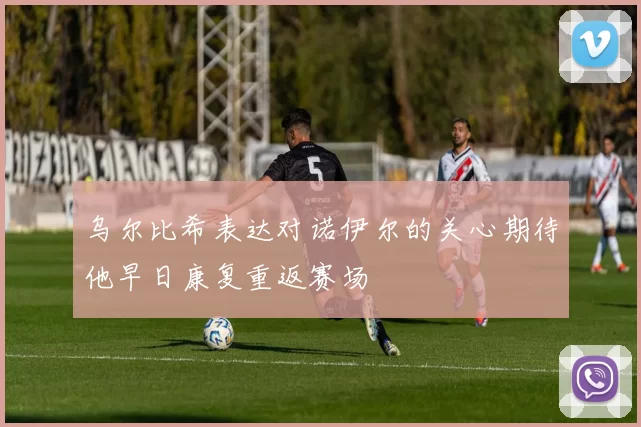 乌尔比希表达对诺伊尔的关心期待他早日康复重返赛场