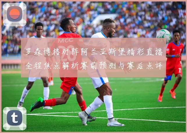 罗森博格对阵阿兰亚斯堡精彩直播全程焦点解析赛前预测与赛后点评