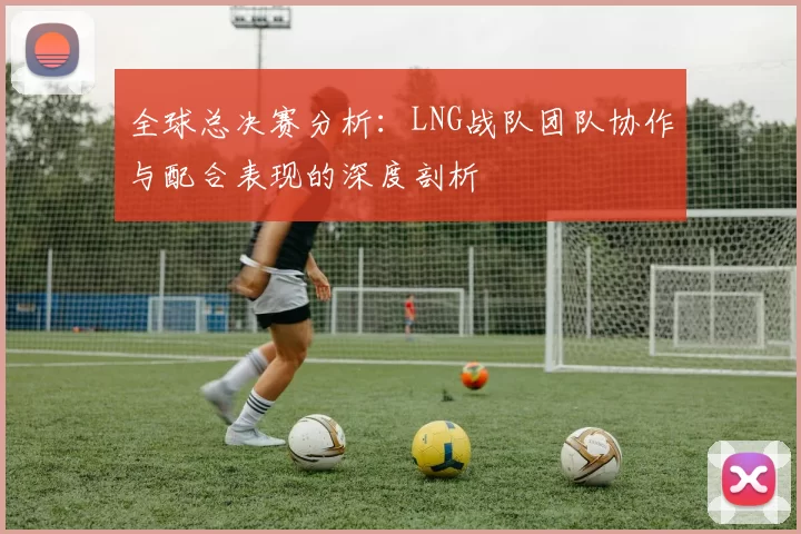 全球总决赛分析：LNG战队团队协作与配合表现的深度剖析