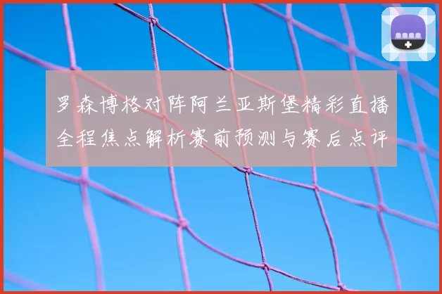 罗森博格对阵阿兰亚斯堡精彩直播全程焦点解析赛前预测与赛后点评