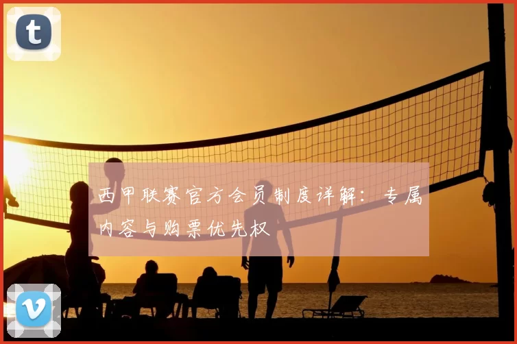 西甲联赛官方会员制度详解:专属内容与购票优先权
