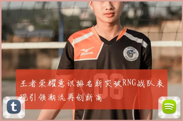 王者荣耀意识排名新突破RNG战队表现引领潮流再创新高
