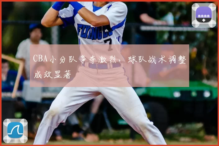CBA小分队争夺激烈,球队战术调整成效显著