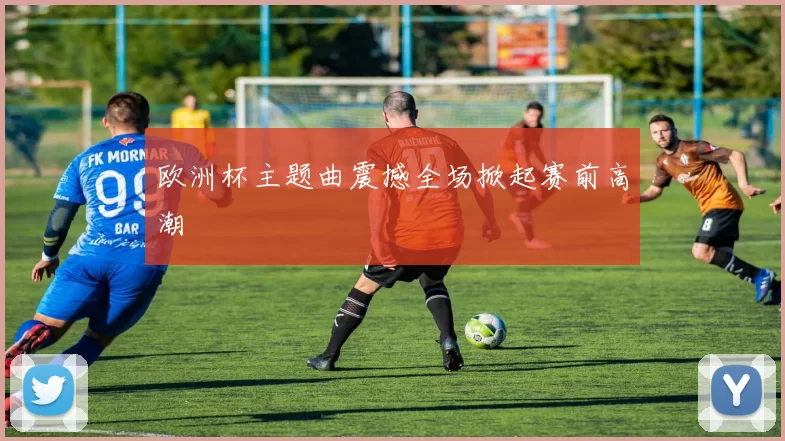 欧洲杯主题曲震撼全场掀起赛前高潮