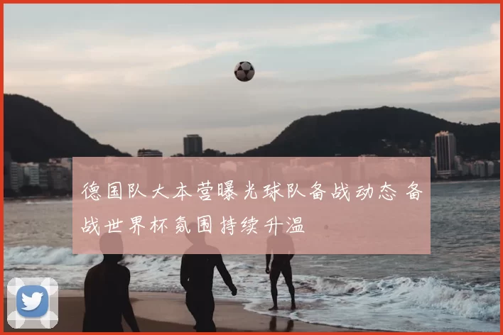 德国队大本营曝光球队备战动态 备战世界杯氛围持续升温