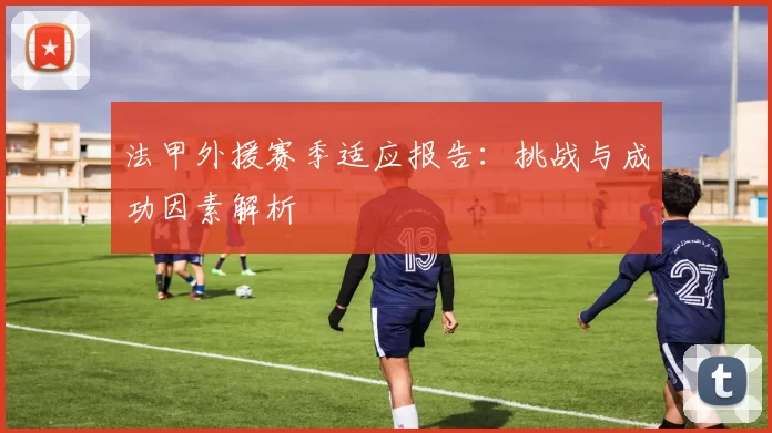 法甲外援赛季适应报告：挑战与成功因素解析
