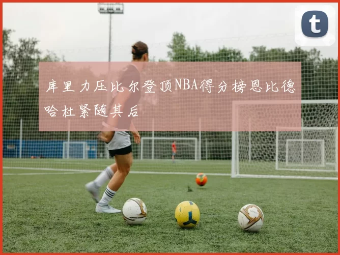 库里力压比尔登顶NBA得分榜恩比德哈杜紧随其后