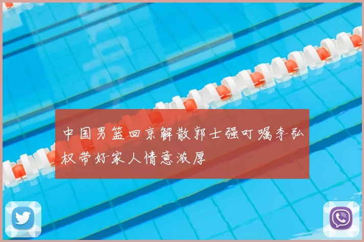 中国男篮回京解散郭士强叮嘱李弘权带好家人情意浓厚