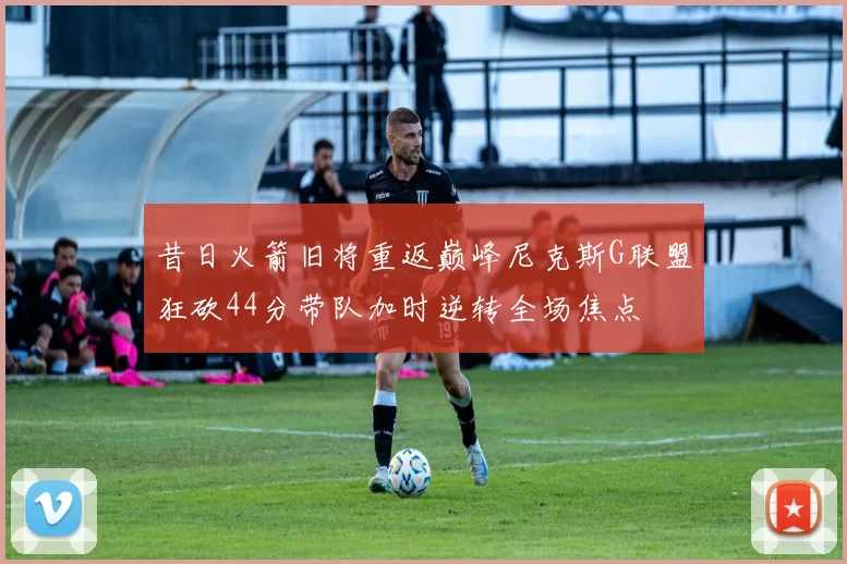 昔日火箭旧将重返巅峰尼克斯G联盟狂砍44分带队加时逆转全场焦点